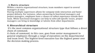 . 3. Matrix structure
Within a matrix organizational structure, team members report to several
managers at once.
Having multiple supervisors allows for company-wide interaction and faster
project delivery. For instance, when answering to functional managers and
project managers, employees have a chance to collect experience outside their
team. While functional managers can help to solve job-specific issues, project
managers can bring in knowledge or talents from other departments
4. Hierarchical structure
It’s the most common organizational structure type that follows a direct
chain of command.
A chain of command, in this case, goes from senior management to
general employees through a range of executives on the departmental
and team level. The highest-level executive has the highest power over
the decision-making process.
 