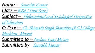 Name – Saurabh Kumar
Class – B.Ed. ( First Year )
Subject – Philosophical and Sociological Perspective
of Education
College – Ch. Shivnath Singh Shandilya (P.G.) College
Machhra - Meerut
Submitted to – Neelam Tyagi Ma’am
Submitted by –Saurabh Kumar
 