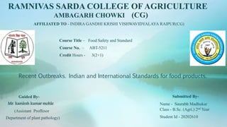 Recent Outbreaks. Indian and International Standards for food products.
RAMNIVAS SARDA COLLEGE OF AGRICULTURE
AMBAGARH CHOWKI (CG)
Submitted By-
Name - Saurabh Madhukar
Class - B.Sc. (Agri.) 2nd Year
Student Id - 20202610
Course Title – Food Safety and Standard
Course No. – ABT-5211
Credit Hours - 3(2+1)
Guided By-
Mr. kamlesh kumar mohle
(Assistant Proffesor
Department of plant pathology)
AFFILIATED TO - INDIRA GANDHI KRISHI VISHWAVIDYALAYA RAIPUR(CG)
 