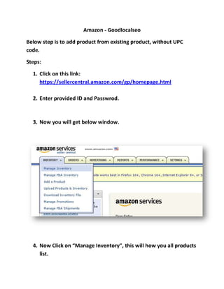 Amazon - Goodlocalseo

Below step is to add product from existing product, without UPC
code.

Steps:

  1. Click on this link:
     https://sellercentral.amazon.com/gp/homepage.html

  2. Enter provided ID and Passwrod.



  3. Now you will get below window.




  4. Now Click on “Manage Inventory”, this will how you all products
     list.
 