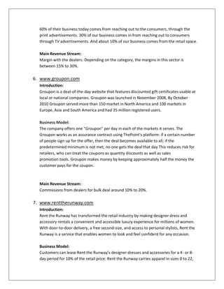 60% of their business today comes from reaching out to the consumers, through the
print advertisements. 30% of our business comes in from reaching out to consumers
through TV advertisements. And about 10% of our business comes from the retail space.
Main Revenue Stream:
Margin with the dealers: Depending on the category, the margins in this sector is
between 15% to 30%.
6. www.groupon.com
Introduction:
Groupon is a deal-of-the-day website that features discounted gift certificates usable at
local or national companies. Groupon was launched in November 2008, By October
2010 Groupon served more than 150 market in North America and 100 markets in
Europe, Asia and South America and had 35 million registered users.
Business Model:
The company offers one "Groupon" per day in each of the markets it serves. The
Groupon works as an assurance contract using ThePoint's platform: if a certain number
of people sign up for the offer, then the deal becomes available to all; if the
predetermined minimum is not met, no one gets the deal that day This reduces risk for
retailers, who can treat the coupons as quantity discounts as well as sales
promotion tools. Groupon makes money by keeping approximately half the money the
customer pays for the coupon.
Main Revenue Stream:
Commissions from dealers for bulk deal around 10% to 20%.
7. www.renttherunway.com
Introduction:
Rent the Runway has transformed the retail industry by making designer dress and
accessory rentals a convenient and accessible luxury experience for millions of women.
With door-to-door delivery, a free second-size, and access to personal stylists, Rent the
Runway is a service that enables women to look and feel confident for any occasion.
Business Model:
Customers can lease Rent the Runway’s designer dresses and accessories for a 4- or 8-
day period for 10% of the retail price. Rent the Runway carries apparel in sizes 0 to 22,
 