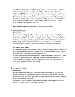 depending on the designer. Each dress rental includes a back-up size at no additional
cost to ensure fit. Customers can get a second dress style with their order for an
additional $32.50. Rent the Runway provides customers with a pre-paid, pre-addressed
package to return the dress, and offers a $5 insurance fee to protect against accidents.
Rental prices include the dry cleaning and care of the garments. Rent the Runway also
rents accessories, including jewelry and handbags, and sells “essentials,” including
lingerie, tights, shape wear, and cosmetics.
Main Revenue Stream: Leasing of women clothes and accessories.
8. www.tumblr.com
Introduction:
Tumblr is a microblogging platform and social networking website founded by David
Karp and owned by Yahoo! Inc. The service allows users to post multimedia and other
content to a short-form blog. Users can follow other users' blogs, as well as make their
blogs private. Much of the website's features are accessed from the "dashboard"
interface, where the option to post content and posts of followed blogs appear.
The main revenue stream:
The site was monetized by advertising. Their first advertising launch started in May 2012
after 16 experimental campaigns. Tumblr made $13 million in revenue in 2012. Tumblr
reportedly spent $25 million to fund operations in 2012.
In 2013, Tumblr began allowing companies to pay to promote their own posts to a larger
audience. Tumblr Head of Sales, Lee Brown, has quoted the average ad purchase on
Tumblr to be nearly six figures. Tumblr also generates revenue by selling themes to
users to change the appearance of their blog.
9. www.pinterest.com
Introduction:
Pinterest is a visual discovery tool that people use to collect ideas for their different
projects and interests. People create and share collections (called “boards”) of visual
bookmarks (called “Pins”) that they use to do things like plan trips and projects, organize
events or save articles and recipes.
Pinterest also allows businesses to create pages aimed at promoting their businesses
online. Such pages can serve as a "virtual storefront".
 