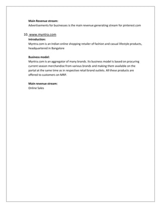 Main Revenue stream:
Advertisements for businesses is the main revenue generating stream for pinterest.com
10. www.myntra.com
Introduction:
Myntra.com is an Indian online shopping retailer of fashion and casual lifestyle products,
headquartered in Bangalore
Business model:
Myntra.com is an aggregator of many brands. Its business model is based on procuring
current season merchandise from various brands and making them available on the
portal at the same time as in respective retail brand outlets. All these products are
offered to customers on MRP.
Main revenue stream:
Online Sales
 