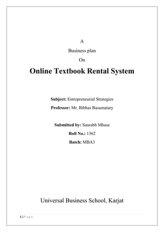 1 | P a g e
A
Business plan
On
Online Textbook Rental System
Subject: Entrepreneurial Strategies
Professor: Mr. Bibhas Basumatary
Submitted by: Saurabh Mhase
Roll No.: 1362
Batch: MBA3
Universal Business School, Karjat
 
