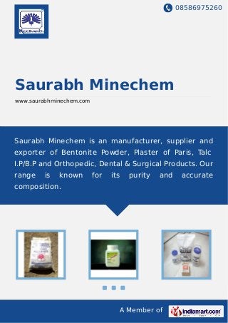 08586975260
A Member of
Saurabh Minechem
www.saurabhminechem.com
Saurabh Minechem is an manufacturer, supplier and
exporter of Bentonite Powder, Plaster of Paris, Talc
I.P/B.P and Orthopedic, Dental & Surgical Products. Our
range is known for its purity and accurate
composition.
 