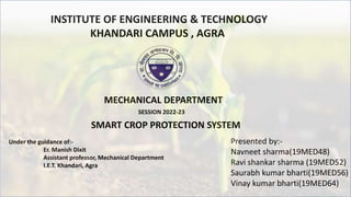 INSTITUTE OF ENGINEERING & TECHNOLOGY
KHANDARI CAMPUS , AGRA
Under the guidance of:-
Er. Manish Dixit
Assistant professor, Mechanical Department
I.E.T. Khandari, Agra
Presented by:-
Navneet sharma(19MED48)
Ravi shankar sharma (19MED52)
Saurabh kumar bharti(19MED56)
Vinay kumar bharti(19MED64)
SMART CROP PROTECTION SYSTEM
MECHANICAL DEPARTMENT
SESSION 2022-23
 