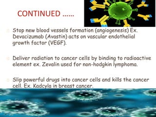 Stop new blood vessels formation (angiogenesis) Ex.
Devacizumab (Avastin) acts on vascular endothelial
growth factor (VEGF).
Deliver radiation to cancer cells by binding to radioactive
element ex. Zevalin used for non-hodgkin lymphoma.
Slip powerful drugs into cancer cells and kills the cancer
cell. Ex. Kadcyla in breast cancer.
CONTINUED ……
 