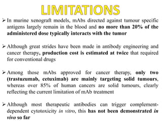 In murine xenograft models, mAbs directed against tumour specific
antigens largely remain in the blood and no more than 20% of the
administered dose typically interacts with the tumor
Although great strides have been made in antibody engineering and
cancer therapy, production cost is estimated at twice that required
for conventional drugs
Among those mAbs approved for cancer therapy, only two
(trastuzumab, cetuximab) are mainly targeting solid tumours,
whereas over 85% of human cancers are solid tumours, clearly
reflecting the current limitation of mAb treatment
Although most therapeutic antibodies can trigger complement-
dependent cytotoxicity in vitro, this has not been demonstrated in
vivo so far
 