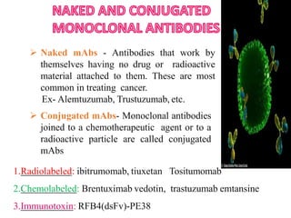  Naked mAbs - Antibodies that work by
themselves having no drug or radioactive
material attached to them. These are most
common in treating cancer.
Ex- Alemtuzumab, Trustuzumab, etc.
 Conjugated mAbs- Monoclonal antibodies
joined to a chemotherapeutic agent or to a
radioactive particle are called conjugated
mAbs
1.Radiolabeled: ibitrumomab, tiuxetan Tositumomab
2.Chemolabeled: Brentuximab vedotin, trastuzumab emtansine
3.Immunotoxin: RFB4(dsFv)-PE38
 