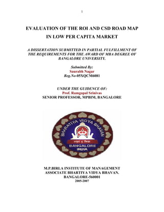 1




EVALUATION OF THE ROI AND CSD ROAD MAP
        IN LOW PER CAPITA MARKET

A DISSERTATION SUBMITTED IN PARTIAL FULFILLMENT OF
THE REQUIREMENTS FOR THE AWARD OF MBA DEGREE OF
              BANGALORE UNIVERSITY.

                    Submitted By:
                   Saurabh Nagar
                Reg.No-05XQCM6081


            UNDER THE GUIDENCE OF:
               Prof. Ramgopal Srinivas
      SENIOR PROFESSOR, MPBIM, BANGALORE




       M.P.BIRLA INSTITUTE OF MANAGEMENT
       ASSOCIATE BHARTIYA VIDYA BHAVAN.
                BANGALORE-560001
                     2005-2007
 