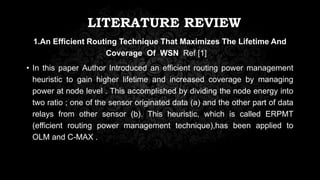 LITERATURE REVIEW
1.An Efficient Routing Technique That Maximizes The Lifetime And
Coverage Of WSN Ref [1]
• In this paper Author Introduced an efficient routing power management
heuristic to gain higher lifetime and increased coverage by managing
power at node level . This accomplished by dividing the node energy into
two ratio ; one of the sensor originated data (a) and the other part of data
relays from other sensor (b). This heuristic, which is called ERPMT
(efficient routing power management technique),has been applied to
OLM and C-MAX .
 