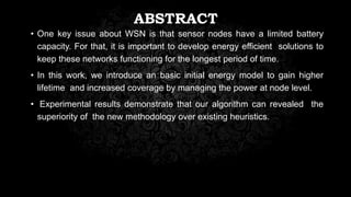 ABSTRACT
• One key issue about WSN is that sensor nodes have a limited battery
capacity. For that, it is important to develop energy efficient solutions to
keep these networks functioning for the longest period of time.
• In this work, we introduce an basic initial energy model to gain higher
lifetime and increased coverage by managing the power at node level.
• Experimental results demonstrate that our algorithm can revealed the
superiority of the new methodology over existing heuristics.
 