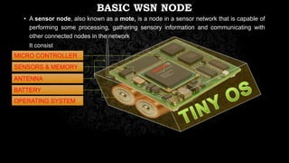 BASIC WSN NODE
• A sensor node, also known as a mote, is a node in a sensor network that is capable of
performing some processing, gathering sensory information and communicating with
other connected nodes in the network
It consist
MICRO CONTROLLER
SENSORS & MEMORY
ANTENNA
BATTERY
OPERATING SYSTEM
 