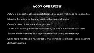 AODV OVERVIEW
• AODV is a packet routing protocol designed for use in mobile ad hoc networks .
• Intended for networks that may contain thousands of nodes
• One of a class of demand-driven protocols
• The route discovery mechanism is invoked only if a route to a destination is not known
• Source, destination and next hop are addressed using IP addressing
• Each node maintains a routing table that contains information about reaching
destination nodes.
 