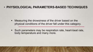 • PHYSIOLOGICAL PARAMETERS-BASED TECHNIQUES
 Measuring the drowsiness of the driver based on the
physical conditions of the driver fall under this category.
 Such parameters may be respiration rate, heart-beat rate,
body temperature and many more.
 