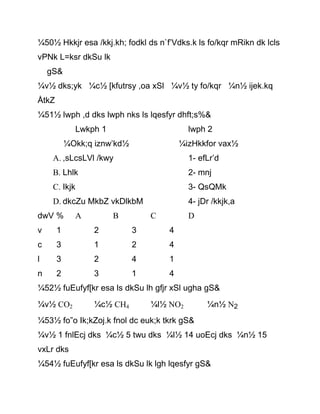¼50½ Hkkjr esa /kkj.kh; fodkl ds n`f’Vdks.k ls fo/kqr mRikn dk lcls
vPNk L=ksr dkSu lk
gS&
¼v½ dks;yk ¼c½ [kfutrsy ,oa xSl ¼v½ ty fo/kqr ¼n½ ijek.kq
ÅtkZ
¼51½ lwph ,d dks lwph nks ls lqesfyr dhft;s%&
Lwkph 1 lwph 2
¼Okk;q iznw’kd½ ¼izHkkfor vax½
A. ,sLcsLVl /kwy 1- efLr’d
B. Lhlk 2- mnj
C. Ikjk 3- QsQMk
D. dkcZu MkbZ vkDlkbM 4- jDr /kkjk,a
dwV % A B C D
v 1 2 3 4
c 3 1 2 4
l 3 2 4 1
n 2 3 1 4
¼52½ fuEufyf[kr esa ls dkSu lh gfjr xSl ugha gS&
¼v½ CO2 ¼c½ CH4 ¼l½ NO2 ¼n½ N2
¼53½ fo”o Ik;kZoj.k fnol dc euk;k tkrk gS&
¼v½ 1 fnlEcj dks ¼c½ 5 twu dks ¼l½ 14 uoEcj dks ¼n½ 15
vxLr dks
¼54½ fuEufyf[kr esa ls dkSu lk lgh lqesfyr gS&
 