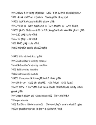 ¼v½ fclwy & lrr ls lrg iz{ksikLr ¼c½ i`Foh & lrr ls ok;q iz{ksikLr
¼l½ ukx & izfrVSad iz{ksikLr ¼n½ gYdk ok;q ;q)d
¼55½ izdk”k dk jax fu/kkZfjr gksrk gS&
¼v½ vk;ke ls ¼c½ rjaxnS/;Z ls ¼l½ rhozrk ls ¼n½ osx ls
¼56½ ijkJO; ¼ultrasonic½ os /ofu;ka gSa ftudh vko`fÙk gksrh gS&
¼v½ 20 gtkj Hz ls vf/kd
¼c½ 10 gtkj Hz ls vf/kd
¼l½ 1000 gtkj Hz ls vf/kd
¼n½ mijksDr esa ls dksbZ ugha
¼57½ SIM dk iwjk Lo:I gS&
¼v½ Subscriber’s identity module
¼c½ Subscriber’s identity machine
¼l½ Self identity machine
¼n½ Self identity module
¼58½ Computer dk lcls egRoiw.kZ Hkkx gS&
¼v½ lh-ih-;w ¼c½ dh- cksMZ ¼l½ fMLd ¼n½ fizaVj
¼59½ feVV~h ds ?kMs esa fuEu esa ls fdl izfØ;k ds }kjk ty B.Mk
gksrk gS&
¼v½ nzo.k gksrk gS ¼condensation½ ¼c½ ok’ihdj.k
¼Evaporation½
¼l½ Å/oZikru ¼Sublimation½ ¼n½ mi;ZqDr esa ls dksbZ ugha
¼60½ gkseh HkkHkk fdl {ks= ls lEcfU/kr Fks&
 