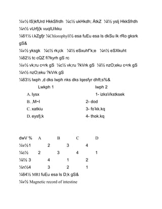 ¼v½ lS)kfUrd HkkSfrdh ¼c½ ukHkdh; ÅtkZ ¼l½ yslj HkkSfrdh
¼n½ vUrfj{k vuqlU/kku
¼61½ i.kZgfjr ¼Chlorophyll½ esa fuEu esa ls dkSu lk rRo gksrk
gS&
¼v½ yksgk ¼c½ rk¡ck ¼l½ eSxuhf”k;e ¼n½ eSXkuht
¼62½ tc cQZ fi?kyrh gS rc
¼v½ vk;ru c<rk gS ¼c½ vk;ru ?kVrk gS ¼l½ nzO;eku c<rk gS
¼n½ nzO;eku ?kVrk gS
¼63½ lwph ,d dks lwph nks dks lqesfyr dhft;s%&
Lwkph 1 lwph 2
A. Iysx 1- izksVkstksek
B. ,M~l 2- dod
C. xatkiu 3- fo’kk.kq
D. eysfj;k 4- thok.kq
dwV % A B C D
¼v½1 2 3 4
¼c½ 2 3 4 1
¼l½ 3 4 1 2
¼n½4 3 2 1
¼64½ MRI fuEu esa ls D;k gS&
¼v½ Magnetic record of intestine
 
