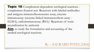 Topic 10: Complement-dependent serological reactions -
complement fixation test. Reactions with labeled antibodies
and antigens immunofluorescence assay, enzyme
immunoassay (enzyme-linked immunosorbent assay -
ELISA), radioimmunoassay (RIA)/ Reactions of toxin
neutralization by antitoxin
Aim: to study the formulation and accounting of the
studied serological reactions
 