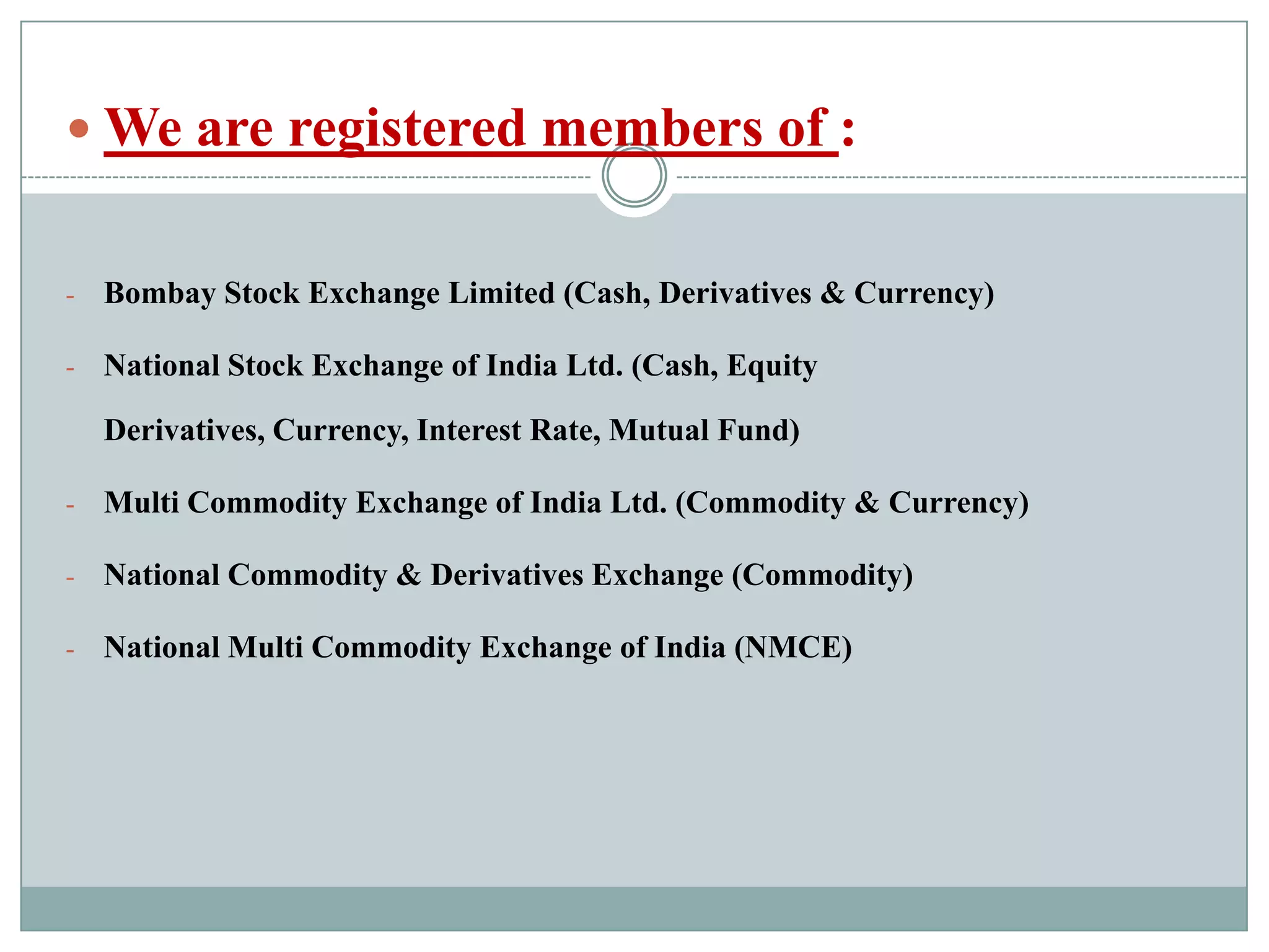  We are registered members of :


-   Bombay Stock Exchange Limited (Cash, Derivatives & Currency)

-   National Stock Exchange of India Ltd. (Cash, Equity

    Derivatives, Currency, Interest Rate, Mutual Fund)

-   Multi Commodity Exchange of India Ltd. (Commodity & Currency)

-   National Commodity & Derivatives Exchange (Commodity)

-   National Multi Commodity Exchange of India (NMCE)
 