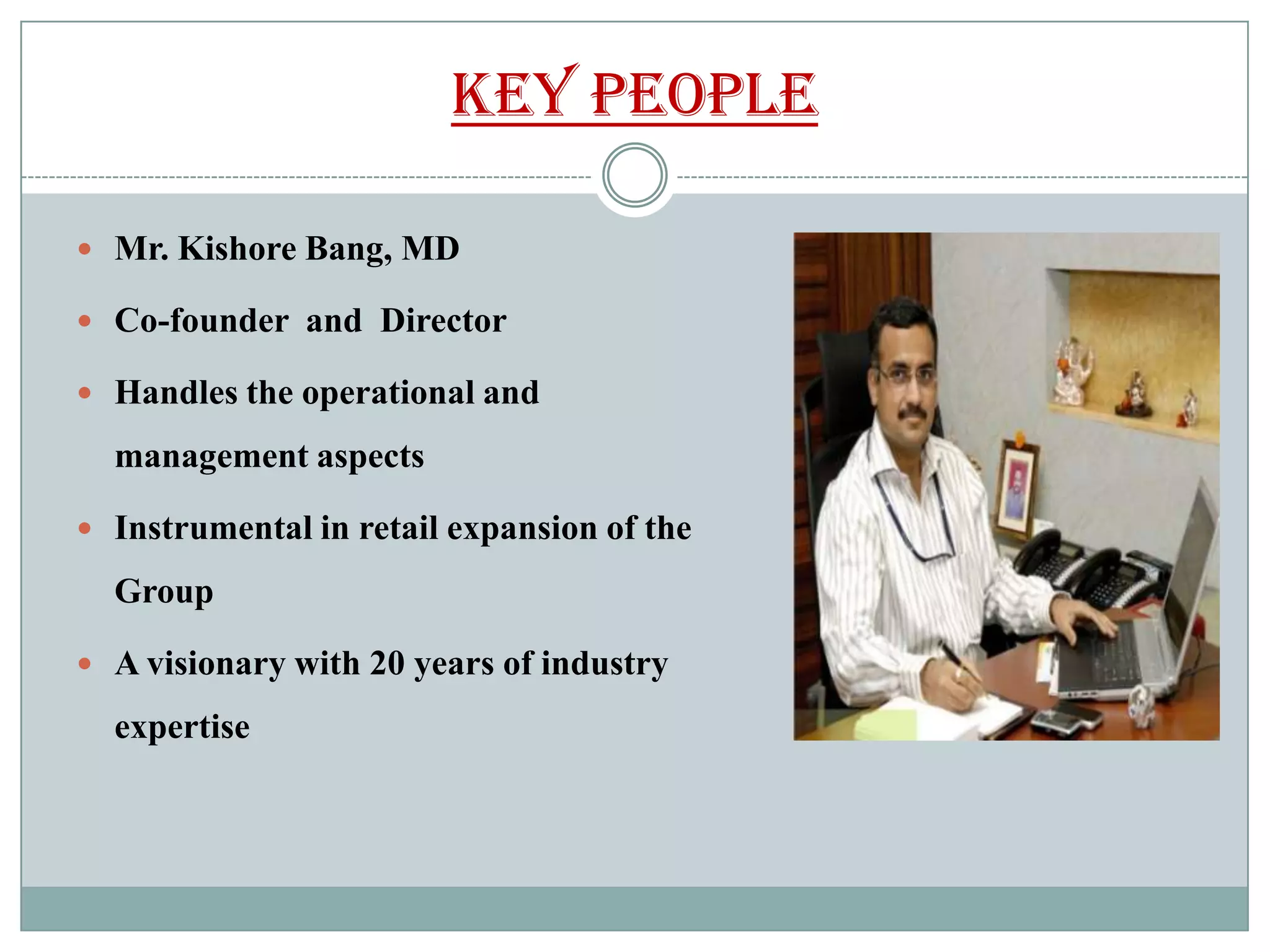KEY PEOPLE

 Mr. Kishore Bang, MD

 Co-founder and Director

 Handles the operational and

  management aspects

 Instrumental in retail expansion of the

  Group

 A visionary with 20 years of industry

  expertise
 
