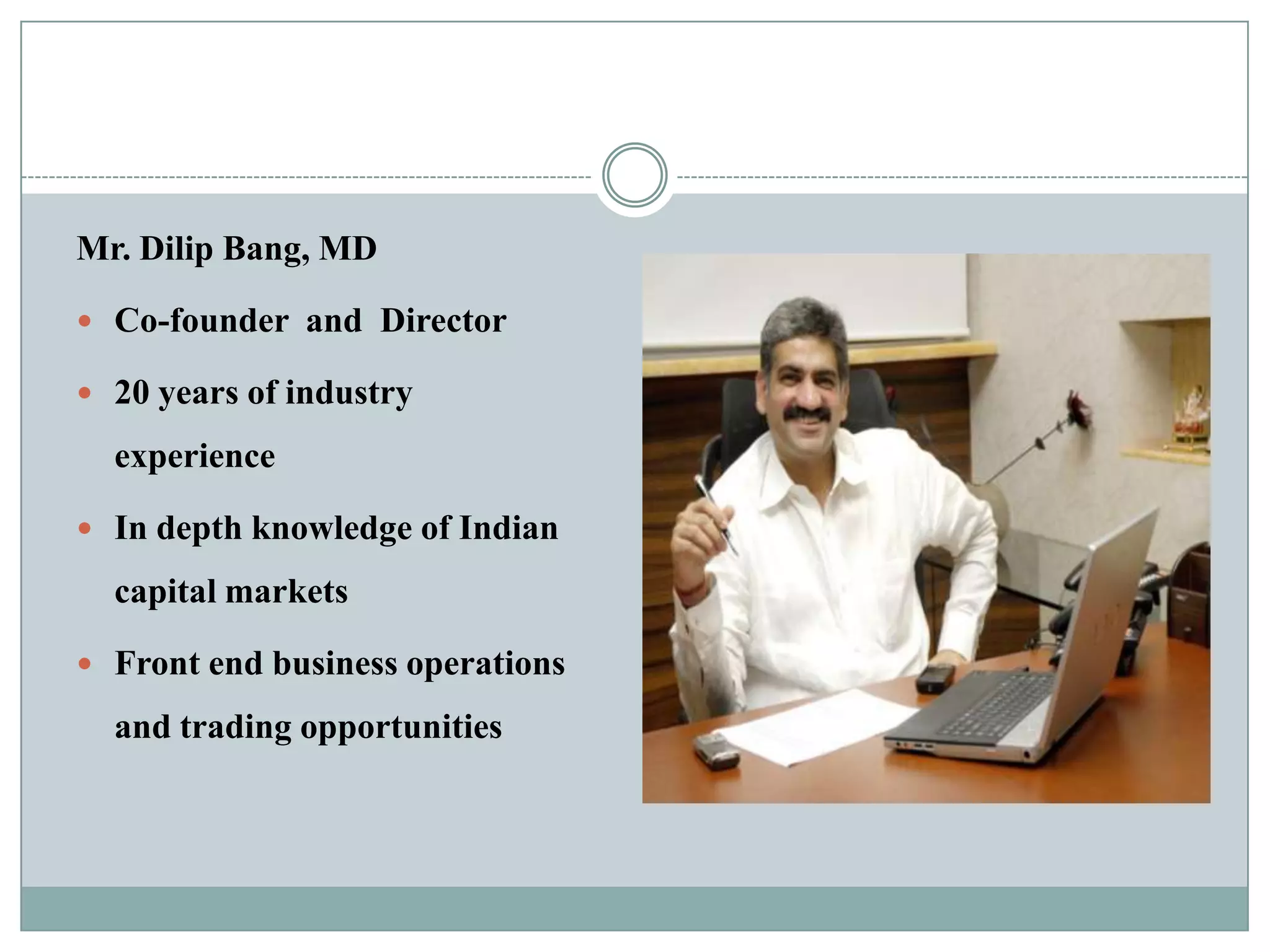 Mr. Dilip Bang, MD

 Co-founder and Director

 20 years of industry

  experience

 In depth knowledge of Indian

  capital markets

 Front end business operations

  and trading opportunities
 