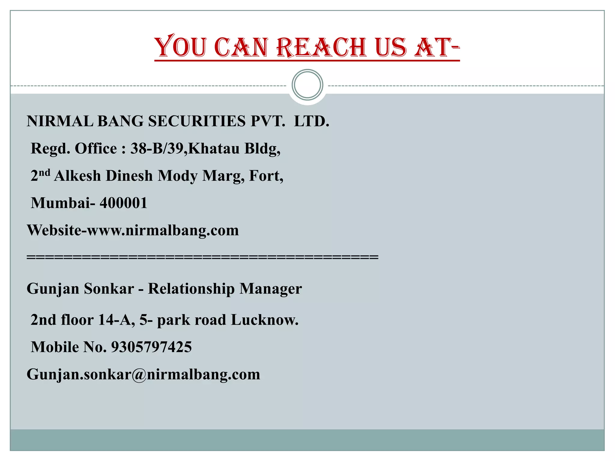 You can reach us at-

NIRMAL BANG SECURITIES PVT. LTD.
Regd. Office : 38-B/39,Khatau Bldg,
2nd Alkesh Dinesh Mody Marg, Fort,
Mumbai- 400001
Website-www.nirmalbang.com
======================================
Gunjan Sonkar - Relationship Manager
2nd floor 14-A, 5- park road Lucknow.
Mobile No. 9305797425
Gunjan.sonkar@nirmalbang.com
 