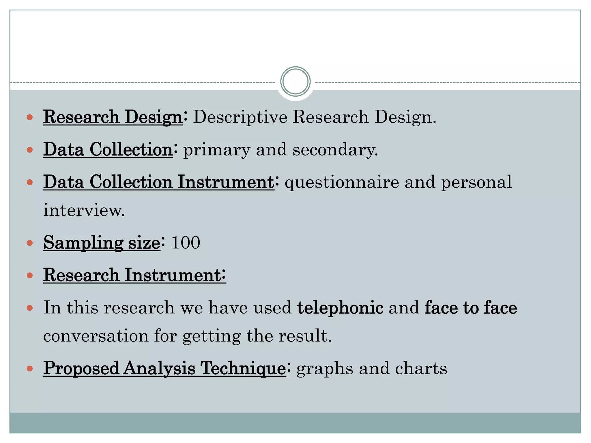  Research Design: Descriptive Research Design.

 Data Collection: primary and secondary.

 Data Collection Instrument: questionnaire and personal
  interview.
 Sampling size: 100

 Research Instrument:

 In this research we have used telephonic and face to face
  conversation for getting the result.
 Proposed Analysis Technique: graphs and charts
 