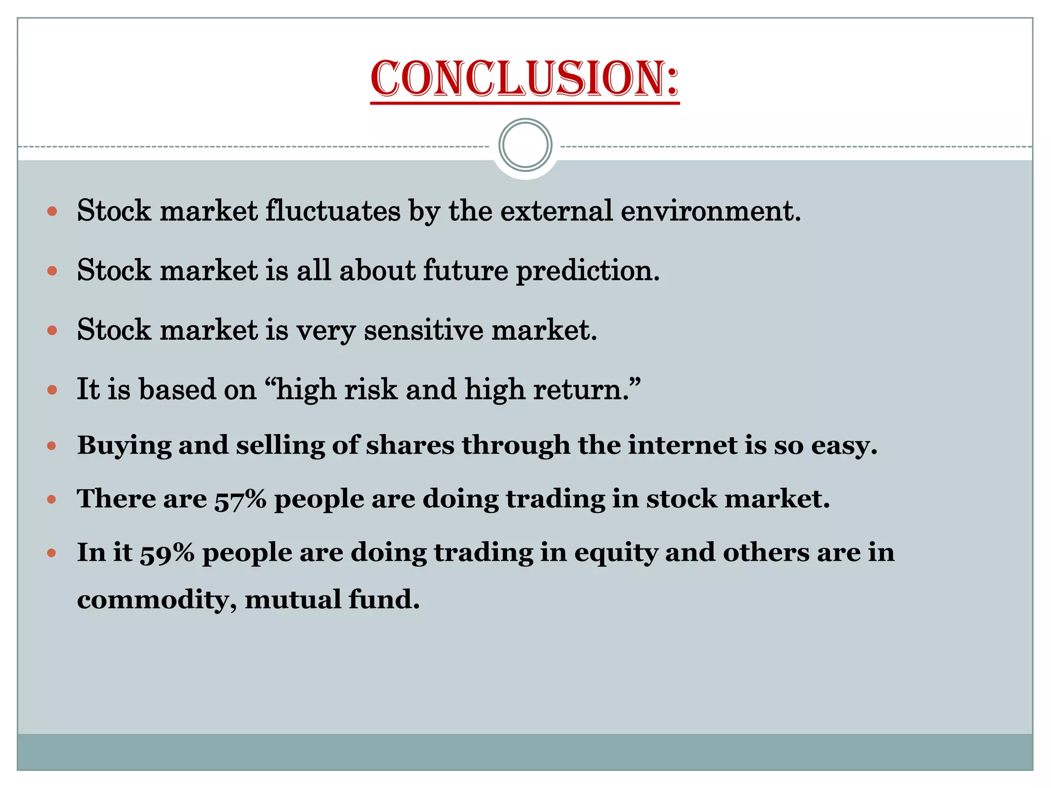 Conclusion:

 Stock market fluctuates by the external environment.

 Stock market is all about future prediction.

 Stock market is very sensitive market.

 It is based on “high risk and high return.”

 Buying and selling of shares through the internet is so easy.

 There are 57% people are doing trading in stock market.

 In it 59% people are doing trading in equity and others are in

  commodity, mutual fund.
 