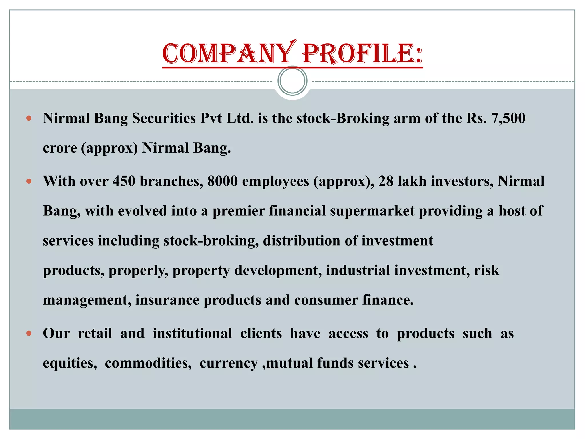 Company Profile:

 Nirmal Bang Securities Pvt Ltd. is the stock-Broking arm of the Rs. 7,500

  crore (approx) Nirmal Bang.

 With over 450 branches, 8000 employees (approx), 28 lakh investors, Nirmal

  Bang, with evolved into a premier financial supermarket providing a host of
  services including stock-broking, distribution of investment
  products, properly, property development, industrial investment, risk
  management, insurance products and consumer finance.

 Our retail and institutional clients have access to products such as

  equities, commodities, currency ,mutual funds services .
 