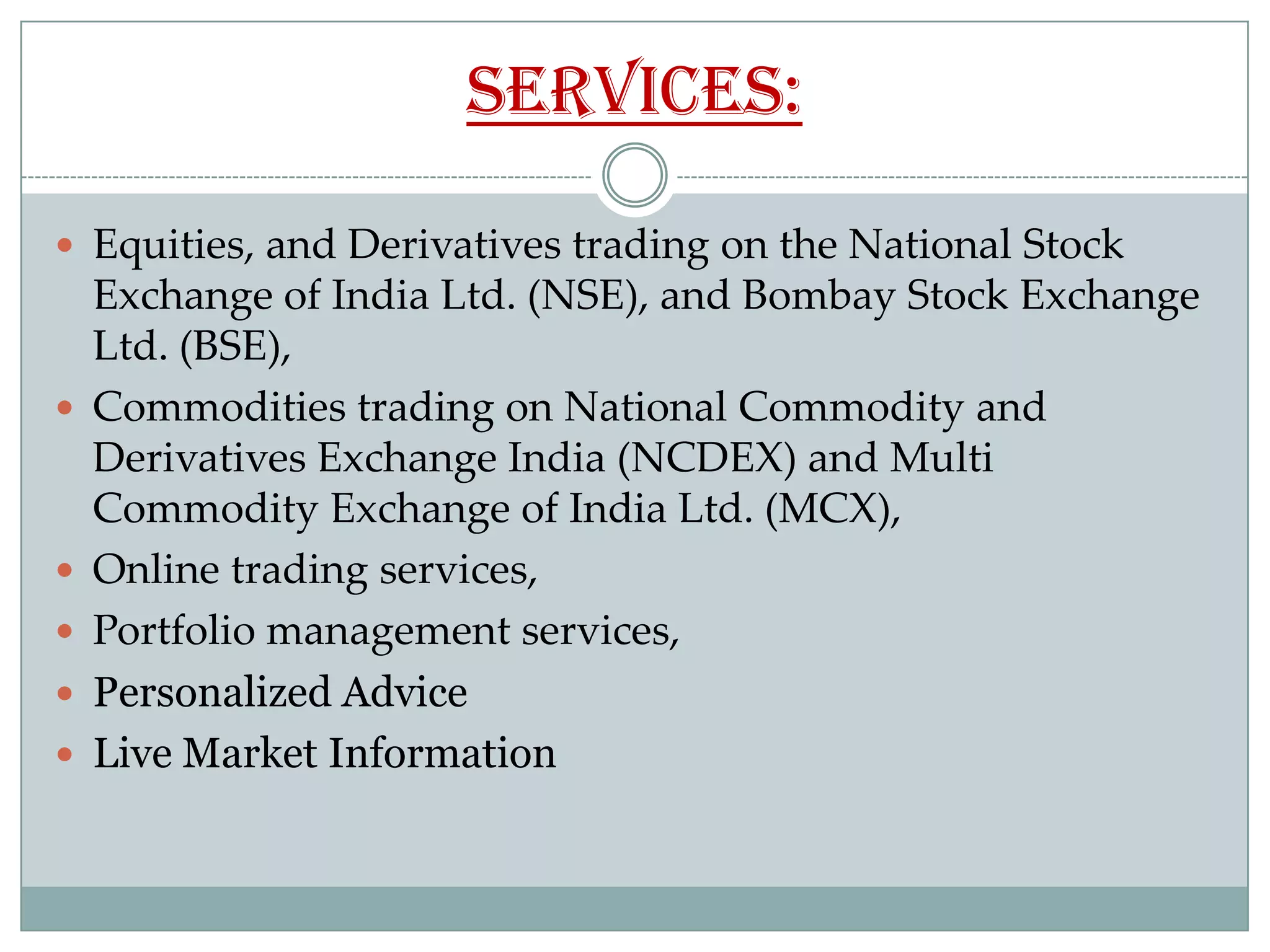 Services:

 Equities, and Derivatives trading on the National Stock
    Exchange of India Ltd. (NSE), and Bombay Stock Exchange
    Ltd. (BSE),
   Commodities trading on National Commodity and
    Derivatives Exchange India (NCDEX) and Multi
    Commodity Exchange of India Ltd. (MCX),
   Online trading services,
   Portfolio management services,
   Personalized Advice
   Live Market Information
 