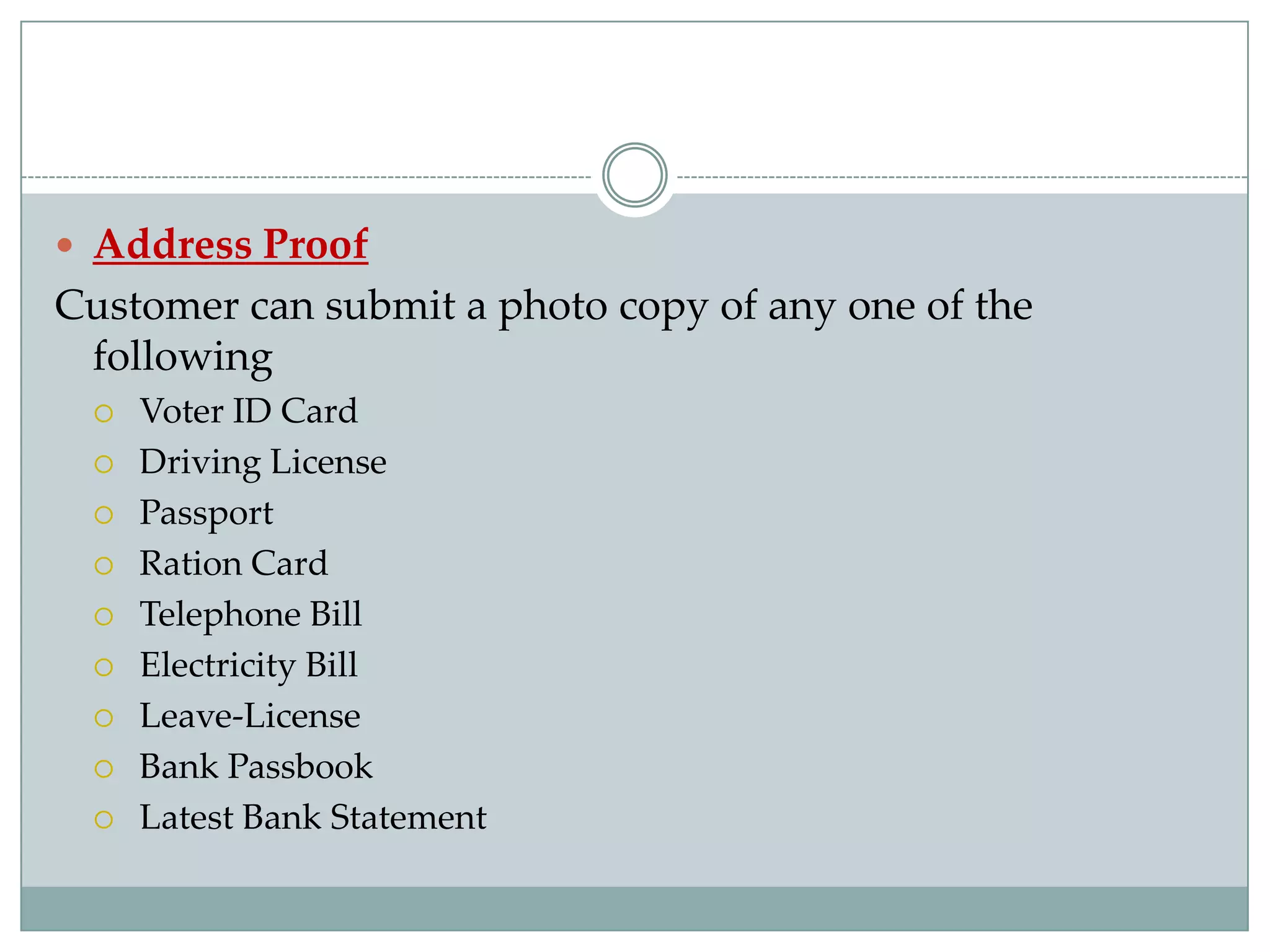  Address Proof
Customer can submit a photo copy of any one of the
 following
    Voter ID Card
    Driving License
    Passport
    Ration Card
    Telephone Bill
    Electricity Bill
    Leave-License
    Bank Passbook
    Latest Bank Statement
 