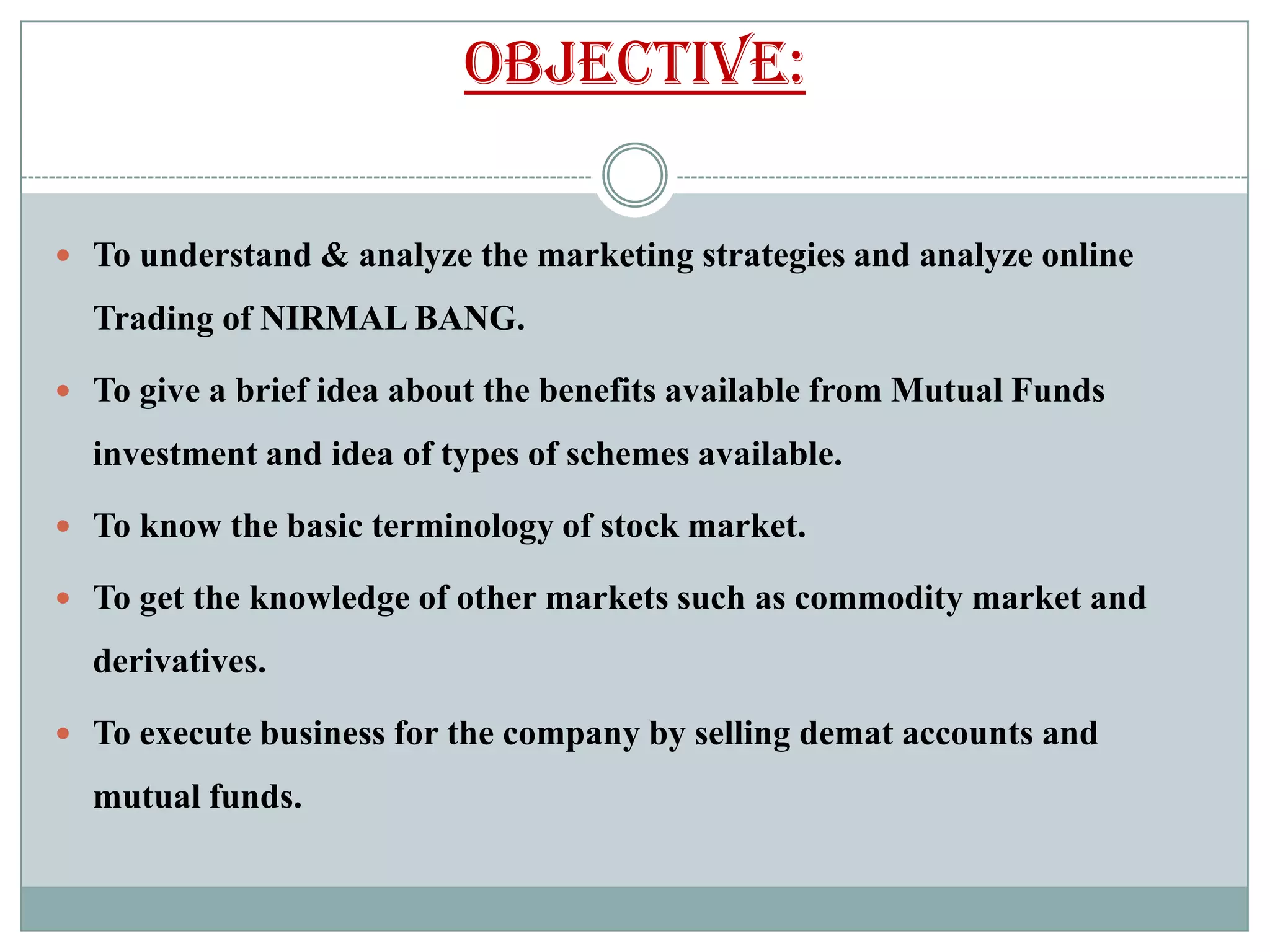 objective:

 To understand & analyze the marketing strategies and analyze online

  Trading of NIRMAL BANG.

 To give a brief idea about the benefits available from Mutual Funds

  investment and idea of types of schemes available.

 To know the basic terminology of stock market.

 To get the knowledge of other markets such as commodity market and

  derivatives.

 To execute business for the company by selling demat accounts and

  mutual funds.
 