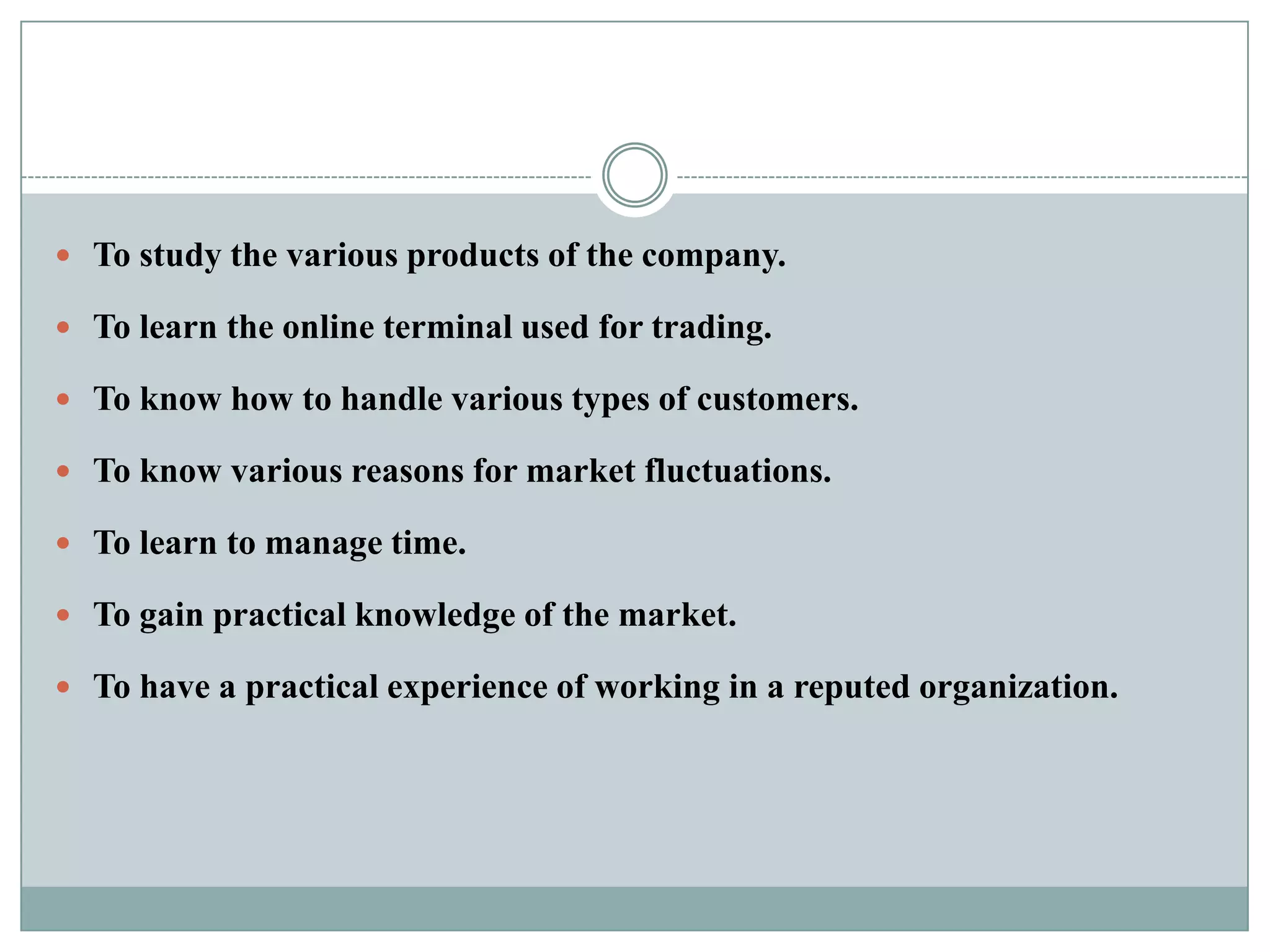  To study the various products of the company.

 To learn the online terminal used for trading.

 To know how to handle various types of customers.

 To know various reasons for market fluctuations.

 To learn to manage time.

 To gain practical knowledge of the market.

 To have a practical experience of working in a reputed organization.
 