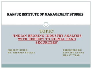 KANPUR INSTITUTE OF MANAGEMENT STUDIES



                         TOPIC:
   “ I N D I A N B R O K I N G I N D U S T RY A N A LY S I S
         WITH RESPECT TO NIRMAL BANG
                       SECURITIES”

PROJECT GUIDE:                              P R E S E N T E D B Y:
MS. SHRADHA SHUKLA                          SAURABH KUMAR
                                            M B A 2 ND Y E A R
 