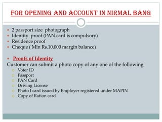 for opening and account in nirmal bang

   2 passport size photograph
   Identity proof (PAN card is compulsory)
   Res...