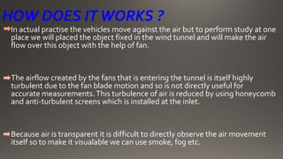 HOW DOES ITWORKS ?
In actual practise the vehicles move against the air but to perform study at one
place we will placed the object fixed in the wind tunnel and will make the air
flow over this object with the help of fan.
The airflow created by the fans that is entering the tunnel is itself highly
turbulent due to the fan blade motion and so is not directly useful for
accurate measurements.This turbulence of air is reduced by using honeycomb
and anti-turbulent screens which is installed at the inlet.
Because air is transparent it is difficult to directly observe the air movement
itself so to make it visualable we can use smoke, fog etc.
 