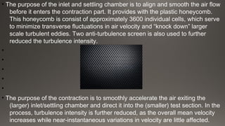 • The purpose of the inlet and settling chamber is to align and smooth the air flow
before it enters the contraction part. It provides with the plastic honeycomb.
This honeycomb is consist of approximately 3600 individual cells, which serve
to minimize transverse fluctuations in air velocity and “knock down” larger
scale turbulent eddies. Two anti-turbulence screen is also used to further
reduced the turbulence intensity.
•
•
•
•
•
• The purpose of the contraction is to smoothly accelerate the air exiting the
(larger) inlet/settling chamber and direct it into the (smaller) test section. In the
process, turbulence intensity is further reduced, as the overall mean velocity
increases while near-instantaneous variations in velocity are little affected.
 