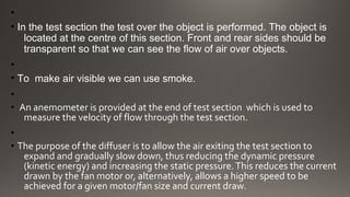 •
• In the test section the test over the object is performed. The object is
located at the centre of this section. Front and rear sides should be
transparent so that we can see the flow of air over objects.
•
• To make air visible we can use smoke.
•
• An anemometer is provided at the end of test section which is used to
measure the velocity of flow through the test section.
•
• The purpose of the diffuser is to allow the air exiting the test section to
expand and gradually slow down, thus reducing the dynamic pressure
(kinetic energy) and increasing the static pressure.This reduces the current
drawn by the fan motor or, alternatively, allows a higher speed to be
achieved for a given motor/fan size and current draw.
 