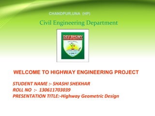 STUDENT NAME :- SHASHI SHEKHAR
ROLL NO :- 130611703039
PRESENTATION TITLE:-Highway Geometric Design
Civil Engineering Department
CHANDPUR,UNA (HP)
WELCOME TO HIGHWAY ENGINEERING PROJECT
 