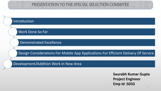PRESENTATION TO THE SPECIAL SELECTION COMMITEE
Saurabh Kumar Gupta
Project Engineer
Emp Id :5033
Introduction
Work Done So Far
Demonstrated Excellence
Design Considerations For Mobile App Applications For Efficient Delivery Of Service
Development/Addition Work In New Area
1
 