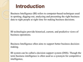Introduction
Business Intelligence (BI) refers to computer-based techniques used
in spotting, digging-out, analyzing and presenting the right business
data to right people at right time for making business decisions.
BI technologies provide historical, current, and predictive views of
business operations.
Business Intelligence often aims to support better business decision-
making.
BI system can be called a decision support system (DSS). Though the
term business intelligence is often used as a synonym for competitive
intelligence,
 