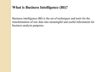 What is Business Intelligence (BI)?
Business intelligence (BI) is the set of techniques and tools for the
transformation of raw data into meaningful and useful information for
business analysis purposes.
 