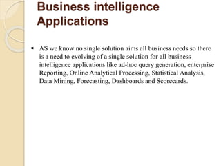 Business intelligence
Applications
 AS we know no single solution aims all business needs so there
is a need to evolving of a single solution for all business
intelligence applications like ad-hoc query generation, enterprise
Reporting, Online Analytical Processing, Statistical Analysis,
Data Mining, Forecasting, Dashboards and Scorecards.
 