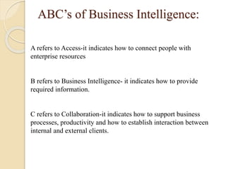 ABC’s of Business Intelligence:
A refers to Access-it indicates how to connect people with
enterprise resources
B refers to Business Intelligence- it indicates how to provide
required information.
C refers to Collaboration-it indicates how to support business
processes, productivity and how to establish interaction between
internal and external clients.
 