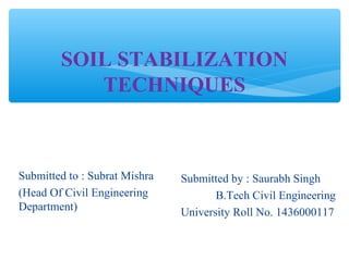 SOIL STABILIZATION
TECHNIQUES
Submitted to : Subrat Mishra
(Head Of Civil Engineering
Department)
Submitted by : Saurabh Singh
B.Tech Civil Engineering
University Roll No. 1436000117
 