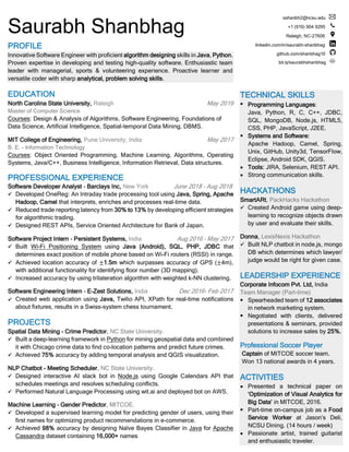 Saurabh Shanbhag
PROFILE
Innovative Software Engineer with proficient algorithm designing skills in Java, Python.
Proven expertise in developing and testing high-quality software. Enthusiastic team
leader with managerial, sports & volunteering experience. Proactive learner and
versatile coder with sharp analytical, problem solving skills.
EDUCATION
North Carolina State University, Raleigh May 2019
Master of Computer Science
Courses: Design & Analysis of Algorithms, Software Engineering, Foundations of
Data Science, Artificial Intelligence, Spatial-temporal Data Mining, DBMS.
MIT College of Engineering, Pune University, India May 2017
B. E. - Information Technology
Courses: Object Oriented Programming, Machine Learning, Algorithms, Operating
Systems, Java/C++, Business Intelligence, Information Retrieval, Data structures.
PROFESSIONAL EXPERIENCE
Software Developer Analyst - Barclays Inc, New York June 2018 – Aug 2018
✓ Developed OneReg: An Intraday trade processing tool using Java, Spring, Apache
Hadoop, Camel that interprets, enriches and processes real-time data.
✓ Reduced trade reporting latency from 30% to 13% by developing efficient strategies
for algorithmic trading.
✓ Designed REST APIs, Service Oriented Architecture for Bank of Japan.
Software Project Intern - Persistent Systems, India Aug 2016 – May 2017
✓ Built Wi-Fi Positioning System using Java (Android), SQL, PHP, JDBC that
determines exact position of mobile phone based on Wi-Fi routers (RSSI) in range.
✓ Achieved location accuracy of ±1.5m which surpasses accuracy of GPS (±4m),
with additional functionality for identifying floor number (3D mapping).
✓ Increased accuracy by using trilateration algorithm with weighted k-NN clustering.
Software Engineering Intern - E-Zest Solutions, India Dec 2016- Feb 2017
✓ Created web application using Java, Twilio API, XPath for real-time notifications
about fixtures, results in a Swiss-system chess tournament.
PROJECTS
Spatial Data Mining - Crime Predictor, NC State University.
✓ Built a deep-learning framework in Python for mining geospatial data and combined
it with Chicago crime data to find co-location patterns and predict future crimes.
✓ Achieved 75% accuracy by adding temporal analysis and QGIS visualization.
NLP Chatbot - Meeting Scheduler, NC State University.
✓ Designed interactive AI slack bot in Node.js using Google Calendars API that
schedules meetings and resolves scheduling conflicts.
✓ Performed Natural Language Processing using wit.ai and deployed bot on AWS.
Machine Learning – Gender Predictor, MITCOE.
✓ Developed a supervised learning model for predicting gender of users, using their
first names for optimizing product recommendations in e-commerce.
✓ Achieved 98% accuracy by designing Naïve Bayes Classifier in Java for Apache
Cassandra dataset containing 16,000+ names
sshanbh2@ncsu.edu
+1 (919) 904 9295
Raleigh, NC-27606
linkedin.com/in/saurabh-shanbhag
github.com/shanbhag10
bit.ly/saurabhshanbhag
TECHNICAL SKILLS
▪ Programming Languages:
Java, Python, R, C, C++, JDBC,
SQL, MongoDB, Node.js, HTML5,
CSS, PHP, JavaScript, J2EE.
▪ Systems and Software:
Apache Hadoop, Camel, Spring,
Unix, GitHub, Unity3d, TensorFlow,
Eclipse, Android SDK, QGIS.
▪ Tools: JIRA, Selenium, REST API.
▪ Strong communication skills.
HACKATHONS
SmartARt, PackHacks Hackathon
✓ Created Android game using deep-
learning to recognize objects drawn
by user and evaluate their skills.
Donna, LexisNexis Hackathon
✓ Built NLP chatbot in node.js, mongo
DB which determines which lawyer/
judge would be right for given case.
LEADERSHIP EXPERIENCE
Corporate Infocom Pvt. Ltd, India
Team Manager (Part-time)
▪ Spearheaded team of 12 associates
in network marketing system.
▪ Negotiated with clients, delivered
presentations & seminars, provided
solutions to increase sales by 25%.
Professional Soccer Player
Captain of MITCOE soccer team.
Won 13 national awards in 4 years.
ACTIVITIES
▪ Presented a technical paper on
‘Optimization of Visual Analytics for
Big Data’ in MITCOE, 2016.
▪ Part-time on-campus job as a Food
Service Worker at Jason’s Deli,
NCSU Dining. (14 hours / week)
▪ Passionate artist, trained guitarist
and enthusiastic traveler.
 