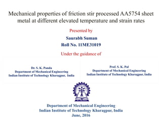 Mechanical properties of friction stir processed AA5754 sheet
metal at different elevated temperature and strain rates
Presented by
Saurabh Suman
Roll No. 11ME31019
Under the guidance of
Dr. S. K. Panda
Department of Mechanical Engineering
Indian Institute of Technology Kharagpur, India
Prof. S. K. Pal
Department of Mechanical Engineering
Indian Institute of Technology Kharagpur, India
Department of Mechanical Engineering
Indian Institute of Technology Kharagpur, India
June, 2016
 