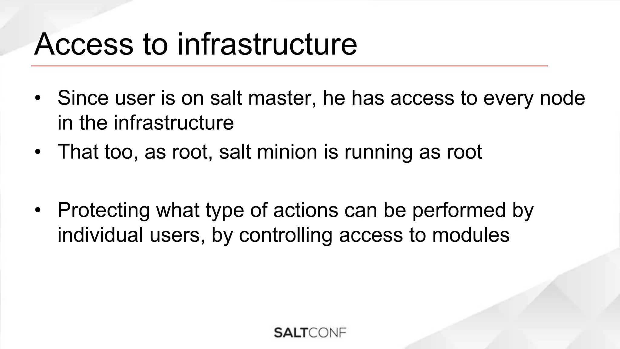 Access to infrastructure
• Since user is on salt master, he has access to every node
in the infrastructure
• That too, as root, salt minion is running as root
• Protecting what type of actions can be performed by
individual users, by controlling access to modules
 