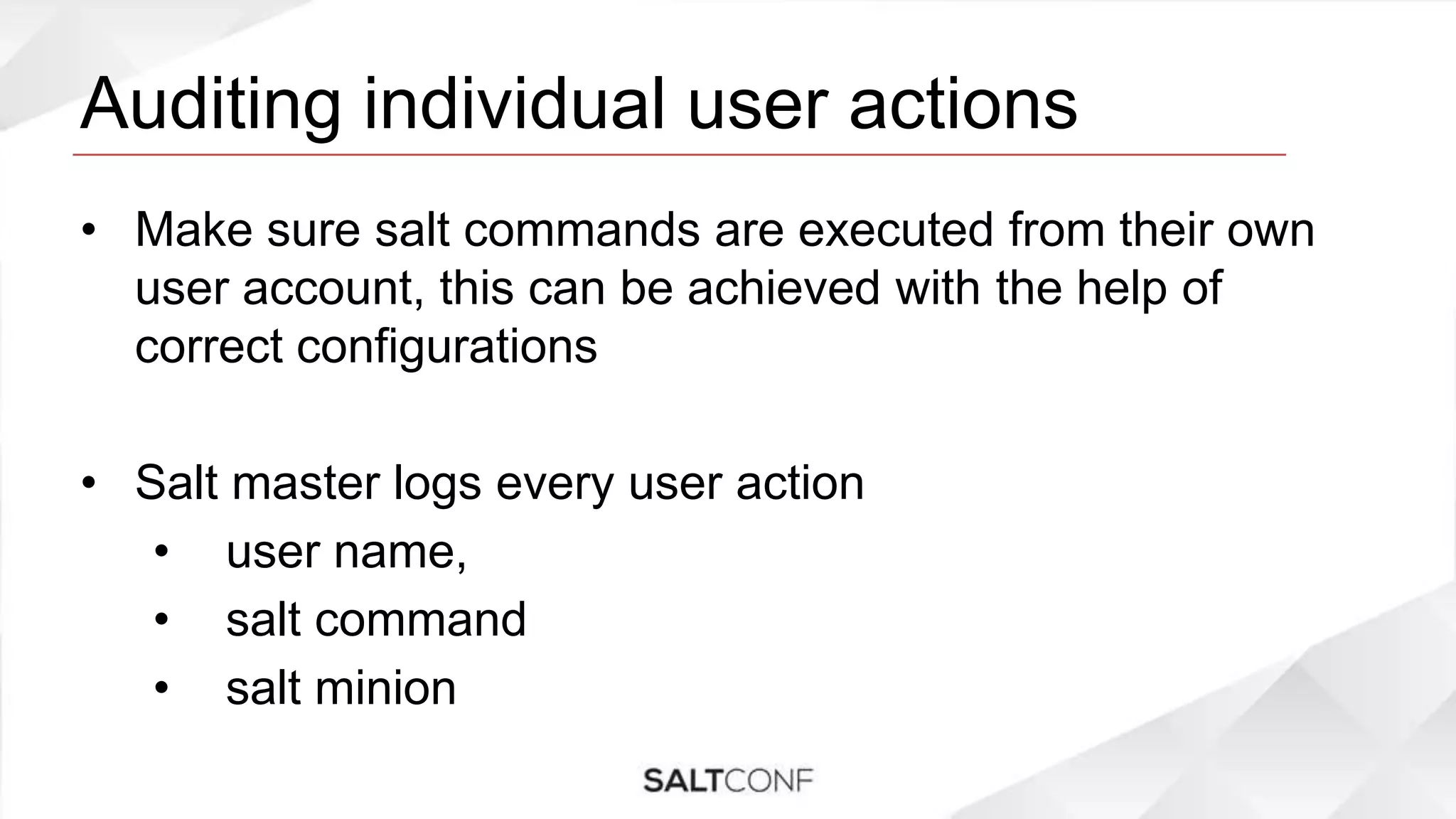 Auditing individual user actions
• Make sure salt commands are executed from their own
user account, this can be achieved with the help of
correct configurations
• Salt master logs every user action
• user name,
• salt command
• salt minion
 